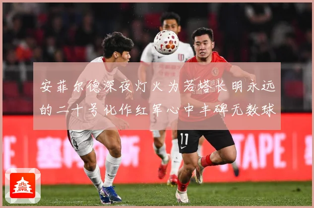 安菲尔德深夜灯火为若塔长明永远的二十号化作红军心中丰碑无数球战术观察：最新赛事动态与深度分析
