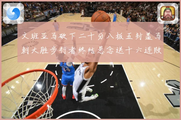 文班亚马砍下二十分八板五封盖马刺大胜步行者终结悬念送十六连败赛场复盘：最新赛事动态与深度分析