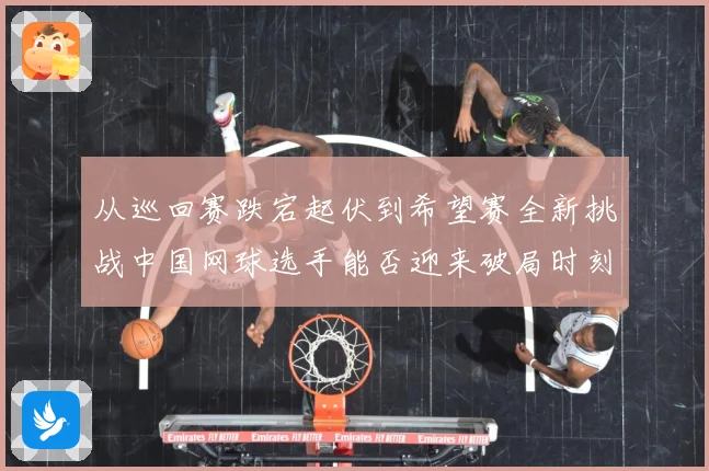 从巡回赛跌宕起伏到希望赛全新挑战中国网球选手能否迎来破局时刻赛场观察：最新赛事动态与深度分析