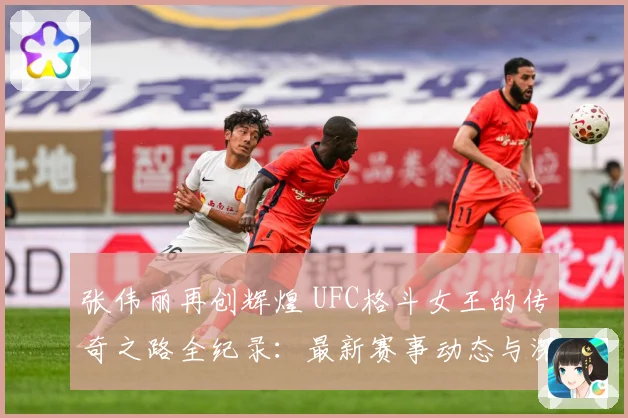 张伟丽再创辉煌 UFC格斗女王的传奇之路全纪录：最新赛事动态与深度分析