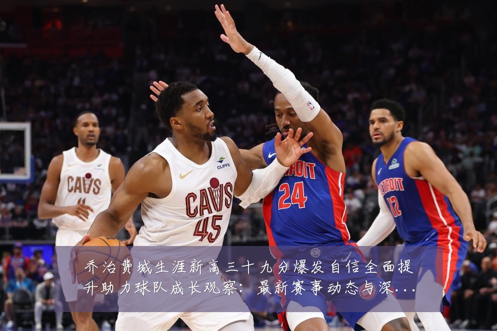乔治费城生涯新高三十九分爆发自信全面提升助力球队成长观察：最新赛事动态与深度分析